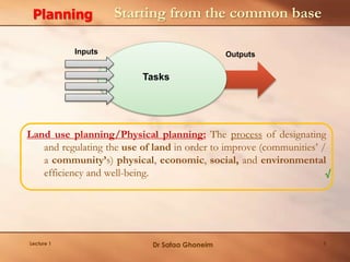 Land use planning/Physical planning: The process of designating
and regulating the use of land in order to improve (communities’ /
a community’s) physical, economic, social, and environmental
efficiency and well-being. √
Starting from the common base
Inputs Outputs
Tasks
Planning
Lecture 1 Dr Safaa Ghoneim 5
 