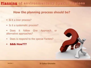 7Lecture 1
 Is it a liner process?
 Is it a systematic process?
 Does it follow One Approach or
alternative approaches?
 Does is respond to the special Factors?
 &&& How???
How the planning process should be?
Dr Safaa Ghoneim
 