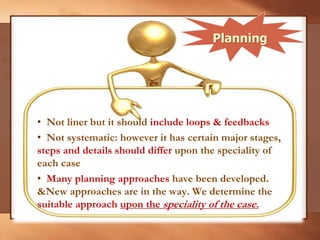 • Not liner but it should include loops & feedbacks
• Not systematic: however it has certain major stages,
steps and details should differ upon the speciality of
each case
• Many planning approaches have been developed.
&New approaches are in the way. We determine the
suitable approach upon the speciality of the case.
Planning
 