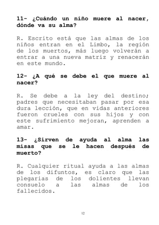 12
11- ¿Cuándo un niño muere al nacer,
dónde va su alma?
R. Escrito está que las almas de los
niños entran en el Limbo, la región
de los muertos, más luego volverán a
entrar a una nueva matriz y renacerán
en este mundo.
12- ¿A qué se debe el que muere al
nacer?
R. Se debe a la ley del destino;
padres que necesitaban pasar por esa
dura lección, que en vidas anteriores
fueron crueles con sus hijos y con
este sufrimiento mejoran, aprenden a
amar.
13- ¿Sirven de ayuda al alma las
misas que se le hacen después de
muerto?
R. Cualquier ritual ayuda a las almas
de los difuntos, es claro que las
plegarias de los dolientes llevan
consuelo a las almas de los
fallecidos.
 