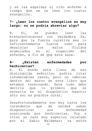 122
y en las espaldas al niño enfermo a
tiempo que se le leen los cuatro
evangelios.
7- ¿Leer los cuatro evangelios es muy
largo; no se podría abreviar algo?
R. Sí, se pueden leer las
bienaventuranzas con verdadera fe,
para que la fuerza curativa sea lo
suficientemente fuerte como para
desalojar los malos fluidos
acumulados en el organismo del
enfermo, a fin de que éste sane.
8- ¿Existen enfermedades por
hechicerías?
R. El mundo está lleno de eso
distinguida señorita; podría citar
innumerables casos, pero no cabrían
dentro del marco de este libro que
estamos terminando. Ante todo debo
decirle que lo primero que se
necesita es el diagnóstico exacto;
sólo así es posible curar.
Desafortunadamente son muy raros los
curanderos que de verdad saben
diagnosticar una enfermedad
ocasionada por hechicerías. Voy a
citar un caso muy especial relatado
por el Sabio Waldemar; va entre
 