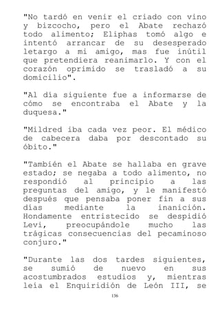 136
"No tardó en venir el criado con vino
y bizcocho, pero el Abate rechazó
todo alimento; Eliphas tomó algo e
intentó arrancar de su desesperado
letargo a mi amigo, mas fue inútil
que pretendiera reanimarlo. Y con el
corazón oprimido se trasladó a su
domicilio".
"Al día siguiente fue a informarse de
cómo se encontraba el Abate y la
duquesa."
"Mildred iba cada vez peor. El médico
de cabecera daba por descontado su
óbito."
"También el Abate se hallaba en grave
estado; se negaba a todo alimento, no
respondió al principio a las
preguntas del amigo, y le manifestó
después que pensaba poner fin a sus
días mediante la inanición.
Hondamente entristecido se despidió
Levi, preocupándole mucho las
trágicas consecuencias del pecaminoso
conjuro."
"Durante las dos tardes siguientes,
se sumió de nuevo en sus
acostumbrados estudios y, mientras
leía el Enquiridión de León III, se
 