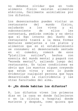 15
no debemos olvidar que en todo
alimento físico existen alimentos
etéricos, fácilmente asimilables por
los difuntos.
Los desencarnados pueden visitar un
restaurante del mundo físico,
saludarán a los vivos y el
subconsciente de ellos les
contestará, pedirán comida y es obvio
que el Ego interno del dueño del
restaurante traerá a la mesa formas
mentales semejantes a los platos y
alimentos que en el establecimiento
se consumen; el desencarnado sentado
en el comedor, comerá de esos
"platillos sutiles", hechos con
esencia del mundo mental y pagará con
"moneda mental", saliendo luego del
restaurante. En tales condiciones es
obvio que los muertos siguen creyendo
que están vivos y esto lo puede
evidenciar cualquier persona que haya
desarrollado la clarividencia y las
otras facultades del alma.
4- ¿En dónde habitan los difuntos?
R. Los difuntos viven los primeros
días en la casa en donde fallecieron
o en la clínica u hospital donde
murieron y después, como quiera que
 