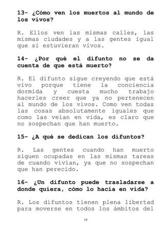 19
13- ¿Cómo ven los muertos al mundo de
los vivos?
R. Ellos ven las mismas calles, las
mismas ciudades y a las gentes igual
que si estuvieran vivos.
14- ¿Por qué el difunto no se da
cuenta de que está muerto?
R. El difunto sigue creyendo que está
vivo porque tiene la conciencia
dormida y cuesta mucho trabajo
hacerles creer que ya no pertenecen
al mundo de los vivos. Como ven todas
las cosas absolutamente iguales que
como las veían en vida, es claro que
no sospechan que han muerto.
15- ¿A qué se dedican los difuntos?
R. Las gentes cuando han muerto
siguen ocupadas en las mismas tareas
de cuando vivían, ya que no sospechan
que han perecido.
16- ¿Un difunto puede trasladarse a
donde quiera, cómo lo hacía en vida?
R. Los difuntos tienen plena libertad
para moverse en todos los ámbitos del
 