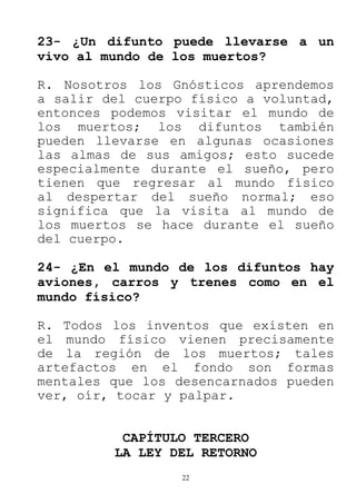 22
23- ¿Un difunto puede llevarse a un
vivo al mundo de los muertos?
R. Nosotros los Gnósticos aprendemos
a salir del cuerpo físico a voluntad,
entonces podemos visitar el mundo de
los muertos; los difuntos también
pueden llevarse en algunas ocasiones
las almas de sus amigos; esto sucede
especialmente durante el sueño, pero
tienen que regresar al mundo físico
al despertar del sueño normal; eso
significa que la visita al mundo de
los muertos se hace durante el sueño
del cuerpo.
24- ¿En el mundo de los difuntos hay
aviones, carros y trenes como en el
mundo físico?
R. Todos los inventos que existen en
el mundo físico vienen precisamente
de la región de los muertos; tales
artefactos en el fondo son formas
mentales que los desencarnados pueden
ver, oír, tocar y palpar.
CAPÍTULO TERCERO
LA LEY DEL RETORNO
 
