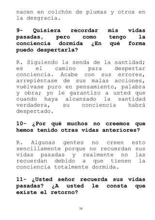 26
nacen en colchón de plumas y otros en
la desgracia.
9- Quisiera recordar mis vidas
pasadas, pero como tengo la
conciencia dormida ¿En qué forma
puedo despertarla?
R. Siguiendo la senda de la santidad;
es el camino para despertar
conciencia. Acabe con sus errores,
arrepiéntase de sus malas acciones,
vuélvase puro en pensamiento, palabra
y obra; yo le garantizo a usted que
cuando haya alcanzado la santidad
verdadera, su conciencia habrá
despertado.
10- ¿Por qué muchos no creemos que
hemos tenido otras vidas anteriores?
R. Algunas gentes no creen esto
sencillamente porque no recuerdan sus
vidas pasadas y realmente no las
recuerdan debido a que tienen la
conciencia totalmente dormida.
11- ¿Usted señor recuerda sus vidas
pasadas? ¿A usted le consta que
existe el retorno?
 