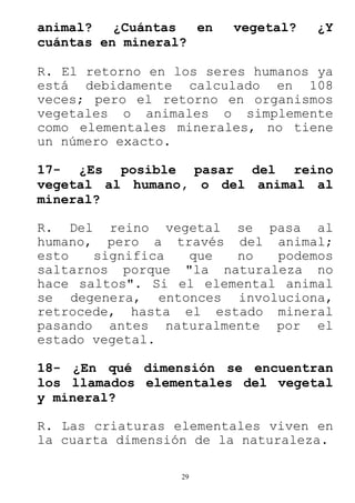 29
animal? ¿Cuántas en vegetal? ¿Y
cuántas en mineral?
R. El retorno en los seres humanos ya
está debidamente calculado en 108
veces; pero el retorno en organismos
vegetales o animales o simplemente
como elementales minerales, no tiene
un número exacto.
17- ¿Es posible pasar del reino
vegetal al humano, o del animal al
mineral?
R. Del reino vegetal se pasa al
humano, pero a través del animal;
esto significa que no podemos
saltarnos porque "la naturaleza no
hace saltos". Si el elemental animal
se degenera, entonces involuciona,
retrocede, hasta el estado mineral
pasando antes naturalmente por el
estado vegetal.
18- ¿En qué dimensión se encuentran
los llamados elementales del vegetal
y mineral?
R. Las criaturas elementales viven en
la cuarta dimensión de la naturaleza.
 