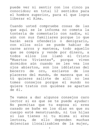 3
puede ver ni sentir con los cinco ya
conocidos; en total 12 sentidos para
el hombre superior, para el que logra
liberar el Alma.
Cuando usted compruebe cosas de las
que aquí se le informa no cometa la
tontería de comentarlo con nadie, ni
aún con sus familiares porque lo que
harán será ofenderlo o denigrarlo,
con ellos solo se puede hablar de
carne arroz y manteca, todo aquello
que se compra y vende por dinero, a
todos ellos los llamó el Cristo
"Muertos Vivientes", porque viven
dormidos aún cuando se les vea los
ojos abiertos, son los idólatras del
becerro de oro, esclavos de los
placeres del mundo, de manera que si
tú quieres salirte de allí no les
tomes consejos porque el mundo no
quiere tratos con quiénes se apartan
de él.
Te vamos a dar algunos consejos caro
lector si es que se te puede ayudar:
No permitas que tu esposa si eres
casado se bañe en los días en que su
cuerpo esté menstruando, ni tus hijas
si las tienes ni tu misma si eres
lectora, de ello dependen muchas
dolencias ilocalizables de la mujer,
 
