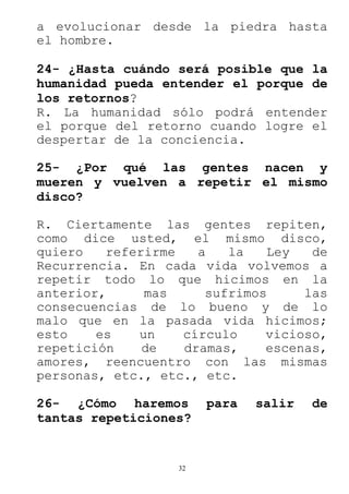 32
a evolucionar desde la piedra hasta
el hombre.
24- ¿Hasta cuándo será posible que la
humanidad pueda entender el porque de
los retornos?
R. La humanidad sólo podrá entender
el porque del retorno cuando logre el
despertar de la conciencia.
25- ¿Por qué las gentes nacen y
mueren y vuelven a repetir el mismo
disco?
R. Ciertamente las gentes repiten,
como dice usted, el mismo disco,
quiero referirme a la Ley de
Recurrencia. En cada vida volvemos a
repetir todo lo que hicimos en la
anterior, mas sufrimos las
consecuencias de lo bueno y de lo
malo que en la pasada vida hicimos;
esto es un círculo vicioso,
repetición de dramas, escenas,
amores, reencuentro con las mismas
personas, etc., etc., etc.
26- ¿Cómo haremos para salir de
tantas repeticiones?
 