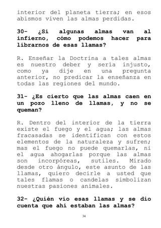 34
interior del planeta tierra; en esos
abismos viven las almas perdidas.
30- ¿Si algunas almas van al
infierno, cómo podemos hacer para
librarnos de esas llamas?
R. Enseñar la Doctrina a tales almas
es nuestro deber y sería injusto,
como ya dije en una pregunta
anterior, no predicar la enseñanza en
todas las regiones del mundo.
31- ¿Es cierto que las almas caen en
un pozo lleno de llamas, y no se
queman?
R. Dentro del interior de la tierra
existe el fuego y el agua; las almas
fracasadas se identifican con estos
elementos de la naturaleza y sufren;
mas el fuego no puede quemarlas, ni
el agua ahogarlas porque las almas
son incorpóreas, sutiles. Mirado
desde otro ángulo, este asunto de las
llamas, quiero decirle a usted que
tales flamas o candelas simbolizan
nuestras pasiones animales.
32- ¿Quién vio esas llamas y se dio
cuenta que ahí estaban las almas?
 