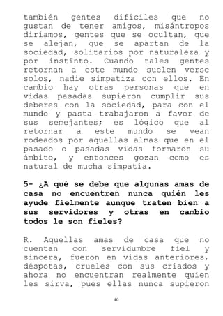 40
también gentes difíciles que no
gustan de tener amigos, misántropos
diríamos, gentes que se ocultan, que
se alejan, que se apartan de la
sociedad, solitarios por naturaleza y
por instinto. Cuando tales gentes
retornan a este mundo suelen verse
solos, nadie simpatiza con ellos. En
cambio hay otras personas que en
vidas pasadas supieron cumplir sus
deberes con la sociedad, para con el
mundo y pasta trabajaron a favor de
sus semejantes; es lógico que al
retornar a este mundo se vean
rodeados por aquellas almas que en el
pasado o pasadas vidas formaron su
ámbito, y entonces gozan como es
natural de mucha simpatía.
5- ¿A qué se debe que algunas amas de
casa no encuentren nunca quién les
ayude fielmente aunque traten bien a
sus servidores y otras en cambio
todos le son fieles?
R. Aquellas amas de casa que no
cuentan con servidumbre fiel y
sincera, fueron en vidas anteriores,
déspotas, crueles con sus criados y
ahora no encuentran realmente quien
les sirva, pues ellas nunca supieron
 