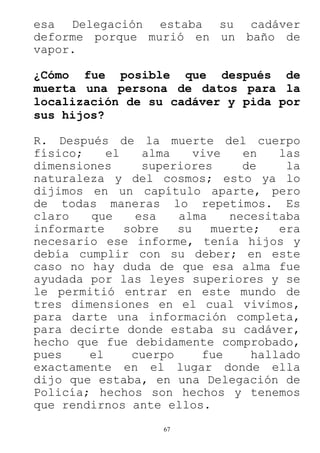 67
esa Delegación estaba su cadáver
deforme porque murió en un baño de
vapor.
¿Cómo fue posible que después de
muerta una persona de datos para la
localización de su cadáver y pida por
sus hijos?
R. Después de la muerte del cuerpo
físico; el alma vive en las
dimensiones superiores de la
naturaleza y del cosmos; esto ya lo
dijimos en un capítulo aparte, pero
de todas maneras lo repetimos. Es
claro que esa alma necesitaba
informarte sobre su muerte; era
necesario ese informe, tenía hijos y
debía cumplir con su deber; en este
caso no hay duda de que esa alma fue
ayudada por las leyes superiores y se
le permitió entrar en este mundo de
tres dimensiones en el cual vivimos,
para darte una información completa,
para decirte donde estaba su cadáver,
hecho que fue debidamente comprobado,
pues el cuerpo fue hallado
exactamente en el lugar donde ella
dijo que estaba, en una Delegación de
Policía; hechos son hechos y tenemos
que rendirnos ante ellos.
 