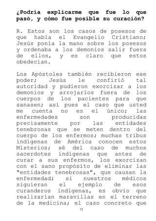 72
¿Podría explicarme que fue lo que
pasó, y cómo fue posible su curación?
R. Estos son los casos de posesos de
que habla el Evangelio Cristiano;
Jesús ponía la mano sobre los posesos
y ordenaba a los demonios salir fuera
de ellos, y es claro que estos
obedecían.
Los Apóstoles también recibieron ese
poder; Jesús le confirió tal
autoridad y pudieron exorcizar a los
demonios y arrojarlos fuera de los
cuerpos de los pacientes para que
sanasen; así pues el caso que usted
me cuenta no es el único; las
enfermedades son producidas
precisamente por las entidades
tenebrosas que se meten dentro del
cuerpo de los enfermos; muchas tribus
indígenas de América conocen estos
Misterios; sé del caso de muchos
sacerdotes indígenas que antes de
curar a sus enfermos, los exorcizan
con el sano propósito de eliminar las
"entidades tenebrosas", que causan la
enfermedad; si nuestros médicos
siguieran el ejemplo de esos
curanderos indígenas, es obvio que
realizarían maravillas en el terreno
de la medicina; el caso concreto que
 