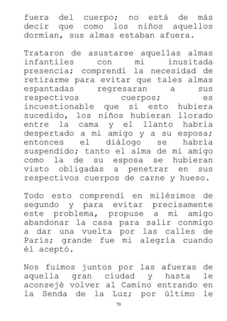 79
fuera del cuerpo; no está de más
decir que como los niños aquellos
dormían, sus almas estaban afuera.
Trataron de asustarse aquellas almas
infantiles con mi inusitada
presencia; comprendí la necesidad de
retirarme para evitar que tales almas
espantadas regresaran a sus
respectivos cuerpos; es
incuestionable que si esto hubiera
sucedido, los niños hubieran llorado
entre la cama y el llanto habría
despertado a mi amigo y a su esposa;
entonces el diálogo se habría
suspendido; tanto el alma de mi amigo
como la de su esposa se hubieran
visto obligadas a penetrar en sus
respectivos cuerpos de carne y hueso.
Todo esto comprendí en milésimos de
segundo y para evitar precisamente
este problema, propuse a mi amigo
abandonar la casa para salir conmigo
a dar una vuelta por las calles de
París; grande fue mi alegría cuando
él aceptó.
Nos fuimos juntos por las afueras de
aquella gran ciudad y hasta le
aconsejé volver al Camino entrando en
la Senda de la Luz; por último le
 