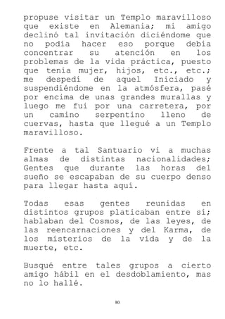 80
propuse visitar un Templo maravilloso
que existe en Alemania; mi amigo
declinó tal invitación diciéndome que
no podía hacer eso porque debía
concentrar su atención en los
problemas de la vida práctica, puesto
que tenía mujer, hijos, etc., etc.;
me despedí de aquel Iniciado y
suspendiéndome en la atmósfera, pasé
por encima de unas grandes murallas y
luego me fui por una carretera, por
un camino serpentino lleno de
cuervas, hasta que llegué a un Templo
maravilloso.
Frente a tal Santuario vi a muchas
almas de distintas nacionalidades;
Gentes que durante las horas del
sueño se escapaban de su cuerpo denso
para llegar hasta aquí.
Todas esas gentes reunidas en
distintos grupos platicaban entre sí;
hablaban del Cosmos, de las leyes, de
las reencarnaciones y del Karma, de
los misterios de la vida y de la
muerte, etc.
Busqué entre tales grupos a cierto
amigo hábil en el desdoblamiento, mas
no lo hallé.
 