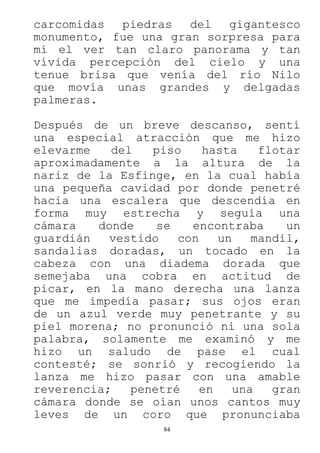 84
carcomidas piedras del gigantesco
monumento, fue una gran sorpresa para
mí el ver tan claro panorama y tan
vívida percepción del cielo y una
tenue brisa que venía del río Nilo
que movía unas grandes y delgadas
palmeras.
Después de un breve descanso, sentí
una especial atracción que me hizo
elevarme del piso hasta flotar
aproximadamente a la altura de la
nariz de la Esfinge, en la cual había
una pequeña cavidad por donde penetré
hacia una escalera que descendía en
forma muy estrecha y seguía una
cámara donde se encontraba un
guardián vestido con un mandil,
sandalias doradas, un tocado en la
cabeza con una diadema dorada que
semejaba una cobra en actitud de
picar, en la mano derecha una lanza
que me impedía pasar; sus ojos eran
de un azul verde muy penetrante y su
piel morena; no pronunció ni una sola
palabra, solamente me examinó y me
hizo un saludo de pase el cual
contesté; se sonrió y recogiendo la
lanza me hizo pasar con una amable
reverencia; penetré en una gran
cámara donde se oían unos cantos muy
leves de un coro que pronunciaba
 