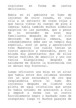 85
oraciones en forma de cantos
deliciosos.
Había en el ambiente un humo de
incienso de color rosado, el cual
olía a un extracto de rosas rojas y
que hacía vibrar mi cuerpo de pies a
cabeza; había también muchos símbolos
egipcios en las paredes, que a pesar
de no entender me eran muy
familiares; después de ver el rico
decorado de aquella cámara, que
indudablemente debe ser un templo muy
especial, sonó un gong y aparecieron
tres Maestros los cuales tenían un
rostro apacible y venerable, pero la
mirada muy penetrante; dos de ellos
venían vestidos de amarillo y uno con
túnica blanquísima; después de
saludarme me dieron la bienvenida con
un abrazo muy fraternal.
Luego oficiaron una misa en un altar
que había entre dos columnas enormes
con un gran escarabajo de oro que
resplandecía entre el humo del
incienso; después se iluminó una
pileta de agua cristalina que antes
no había notado; me acercaron a ella
y empecé a verme con un rostro
horriblemente negro y barbado como de
orangután; luego vi muchos pasajes de
 