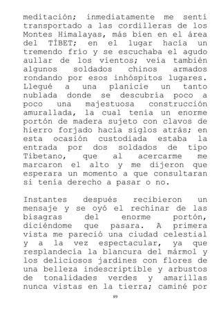 89
meditación; inmediatamente me sentí
transportado a las cordilleras de los
Montes Himalayas, más bien en el área
del TÍBET; en el lugar hacía un
tremendo frío y se escuchaba el agudo
aullar de los vientos; veía también
algunos soldados chinos armados
rondando por esos inhóspitos lugares.
Llegué a una planicie un tanto
nublada donde se descubría poco a
poco una majestuosa construcción
amurallada, la cual tenía un enorme
portón de madera sujeto con clavos de
hierro forjado hacía siglos atrás; en
esta ocasión custodiada estaba la
entrada por dos soldados de tipo
Tibetano, que al acercarme me
marcaron el alto y me dijeron que
esperara un momento a que consultaran
si tenía derecho a pasar o no.
Instantes después recibieron un
mensaje y se oyó el rechinar de las
bisagras del enorme portón,
diciéndome que pasara. A primera
vista me pareció una ciudad celestial
y a la vez espectacular, ya que
resplandecía la blancura del mármol y
los deliciosos jardines con flores de
una belleza indescriptible y arbustos
de tonalidades verdes y amarillas
nunca vistas en la tierra; caminé por
 