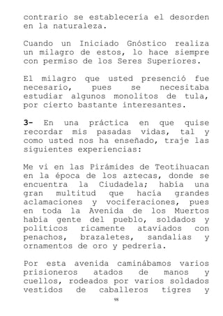 98
contrario se establecería el desorden
en la naturaleza.
Cuando un Iniciado Gnóstico realiza
un milagro de estos, lo hace siempre
con permiso de los Seres Superiores.
El milagro que usted presenció fue
necesario, pues se necesitaba
estudiar algunos monolitos de tula,
por cierto bastante interesantes.
3- En una práctica en que quise
recordar mis pasadas vidas, tal y
como usted nos ha enseñado, traje las
siguientes experiencias:
Me vi en las Pirámides de Teotihuacan
en la época de los aztecas, donde se
encuentra la Ciudadela; había una
gran multitud que hacía grandes
aclamaciones y vociferaciones, pues
en toda la Avenida de los Muertos
había gente del pueblo, soldados y
políticos ricamente ataviados con
penachos, brazaletes, sandalias y
ornamentos de oro y pedrería.
Por esta avenida caminábamos varios
prisioneros atados de manos y
cuellos, rodeados por varios soldados
vestidos de caballeros tigres y
 
