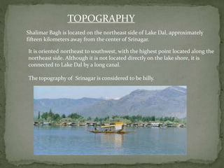 TOPOGRAPHY
Shalimar Bagh is located on the northeast side of Lake Dal, approximately
fifteen kilometers away from the center of Srinagar.
It is oriented northeast to southwest, with the highest point located along the
northeast side. Although it is not located directly on the lake shore, it is
connected to Lake Dal by a long canal.
The topography of Srinagar is considered to be hilly.
 