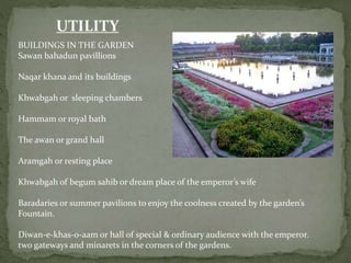 UTILITY
BUILDINGS IN THE GARDEN
Sawan bahadun pavillions
Naqar khana and its buildings
Khwabgah or sleeping chambers
Hammam or royal bath
The awan or grand hall
Aramgah or resting place
Khwabgah of begum sahib or dream place of the emperor’s wife
Baradaries or summer pavilions to enjoy the coolness created by the garden’s
Fountain.
Diwan-e-khas-o-aam or hall of special & ordinary audience with the emperor.
two gateways and minarets in the corners of the gardens.
 