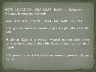 •SITE LOCATION: SHALIMAR BAGH , Rainawari ,
Srinagar, Jammu and Kashmir
•ARCHITECHTURE STYLE : MUGHAL GARDEN STYLE
•The garden covers an enormous 31 acres plot along the Dal
Lake.
•Shalimar Bagh is a typical Mughal garden with three
terraces on 31 acres of plot with 587 m of length and 251 m of
depth.
•The present size of the garden measures approximately 594 x
250 m.
 