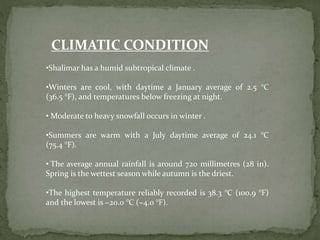 CLIMATIC CONDITION
•Shalimar has a humid subtropical climate .
•Winters are cool, with daytime a January average of 2.5 °C
(36.5 °F), and temperatures below freezing at night.
• Moderate to heavy snowfall occurs in winter .
•Summers are warm with a July daytime average of 24.1 °C
(75.4 °F).
• The average annual rainfall is around 720 millimetres (28 in).
Spring is the wettest season while autumn is the driest.
•The highest temperature reliably recorded is 38.3 °C (100.9 °F)
and the lowest is −20.0 °C (−4.0 °F).
 