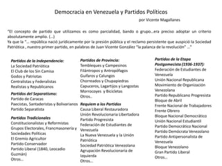 Democracia en Venezuela y Partidos Políticos
por Vicente Magallanes
“El concepto de partido que utilizamos es como parcialidad, bando o grupo…era preciso adoptar un criterio
absolutamente amplio. (…)
Ya que la “… república nació jurídicamente por la presión pública y el reclamo persistente que auspició la Sociedad
Patriótica , nuestro primer partido, en palabras de Juan Vicente González “la palanca de la revolución” …”
Partidos de la Independencia:
La Sociedad Patriótica
El Club de los Sin Camisa
Godos y Patriotas
Centralistas y Federalistas
Realistas y Republicanos
Partidos del Separatismo:
Partido de Caracas
Paecistas, Santaderistas y Bolivarianos
Partido Separatista
Partidos Tradicionales
Constitucionalistas y Reformistas
Grupos Electorales, Francmasonería y
Sociedades Políticas
El Gremio Agricultor
Partido Conservador
Partido Liberal (1840, Leocadio
Guzmán)
Otros…
Partidos de Provincia:
Tembleques y Campesinos
Filántropos y Antropófagos
Guifaros y Calungos
Chorreados y Chupapiedras
Capuceros, Lagartijos y Langostas
Morrocoyes y Bicicletas
Otros..
Requiem a los Partidos
Causa Liberal Restauradora
Unión Revolucionaria Libertadora
Partido Progresista
Federación de Estudiantes de
Venezuela
La Nueva Venezuela y la Unión
Patriótica
Sociedad Patriótica Venezolana
Agrupación Revolucionaria de
Izquierda
Otros…
Partidos de la Etapa
Postgomecista (1936-1937):
Federación de Estudiantes de
Venezuela
Unión Nacional Republicana
Movimiento de Organización
Venezolana
Partido Republicano Progresista
Bloque de Abril
Frente Nacional de Trabajadores
Frente Obrero
Bloque Nacional Democrático
Unión Nacional Estudiantil
Partido Democrático Nacional
Partido Demócrata Venezolano
Partido Antipersonalista de
Venezuela
Bloque Venezolano
Gran Partido Liberal
Otros…
 