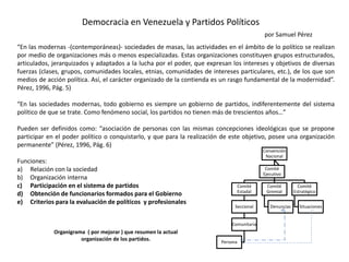 Democracia en Venezuela y Partidos Políticos
por Samuel Pérez
“En las modernas -(contemporáneas)- sociedades de masas, las actividades en el ámbito de lo político se realizan
por medio de organizaciones más o menos especializadas. Estas organizaciones constituyen grupos estructurados,
articulados, jerarquizados y adaptados a la lucha por el poder, que expresan los intereses y objetivos de diversas
fuerzas (clases, grupos, comunidades locales, etnias, comunidades de intereses particulares, etc.), de los que son
medios de acción política. Así, el carácter organizado de la contienda es un rasgo fundamental de la modernidad”.
Pérez, 1996, Pág. 5)
“En las sociedades modernas, todo gobierno es siempre un gobierno de partidos, indiferentemente del sistema
político de que se trate. Como fenómeno social, los partidos no tienen más de trescientos años…”
Pueden ser definidos como: “asociación de personas con las mismas concepciones ideológicas que se propone
participar en el poder político o conquistarlo, y que para la realización de este objetivo, posee una organización
permanente” (Pérez, 1996, Pág. 6)
Funciones:
a) Relación con la sociedad
b) Organización interna
c) Participación en el sistema de partidos
d) Obtención de funcionarios formados para el Gobierno
e) Criterios para la evaluación de políticos y profesionales
Convención
Nacional
Comité
Estadal
Seccional
Comunitaria
Persona
Comité
Gremial
Denuncias
Comité
Estratégico
Situaciones
Comité
Ejecutivo
Organigrama ( por mejorar ) que resumen la actual
organización de los partidos.
 