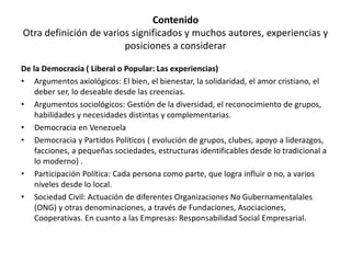 Contenido
Otra definición de varios significados y muchos autores, experiencias y
posiciones a considerar
De la Democracia ( Liberal o Popular: Las experiencias)
• Argumentos axiológicos: El bien, el bienestar, la solidaridad, el amor cristiano, el
deber ser, lo deseable desde las creencias.
• Argumentos sociológicos: Gestión de la diversidad, el reconocimiento de grupos,
habilidades y necesidades distintas y complementarias.
• Democracia en Venezuela
• Democracia y Partidos Políticos ( evolución de grupos, clubes, apoyo a liderazgos,
facciones, a pequeñas sociedades, estructuras identificables desde lo tradicional a
lo moderno) .
• Participación Política: Cada persona como parte, que logra influir o no, a varios
niveles desde lo local.
• Sociedad Civil: Actuación de diferentes Organizaciones No Gubernamentalales
(ONG) y otras denominaciones, a través de Fundaciones, Asociaciones,
Cooperativas. En cuanto a las Empresas: Responsabilidad Social Empresarial.
 