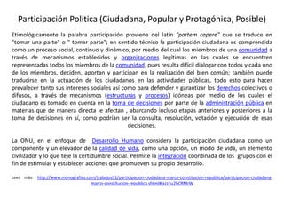 Participación Política (Ciudadana, Popular y Protagónica, Posible)
Etimológicamente la palabra participación proviene del latín "partem capere" que se traduce en
"tomar una parte" o " tomar parte"; en sentido técnico la participación ciudadana es comprendida
como un proceso social, continuo y dinámico, por medio del cual los miembros de una comunidad a
través de mecanismos establecidos y organizaciones legítimas en las cuales se encuentren
representadas todos los miembros de la comunidad, pues resulta difícil dialogar con todos y cada uno
de los miembros, deciden, aportan y participan en la realización del bien común; también puede
traducirse en la actuación de los ciudadanos en las actividades públicas, todo esto para hacer
prevalecer tanto sus intereses sociales así como para defender y garantizar los derechos colectivos o
difusos, a través de mecanismos (estructuras y procesos) idóneas por medio de los cuales el
ciudadano es tomado en cuenta en la toma de decisiones por parte de la administración pública en
materias que de manera directa le afectan , abarcando incluso etapas anteriores y posteriores a la
toma de decisiones en sí, como podrían ser la consulta, resolución, votación y ejecución de esas
decisiones.
La ONU, en el enfoque de Desarrollo Humano considera la participación ciudadana como un
componente y un elevador de la calidad de vida, como una opción, un modo de vida, un elemento
civilizador y lo que teje la certidumbre social. Permite la integración coordinada de los grupos con el
fin de estimular y establecer acciones que promueven su propio desarrollo.
Leer más: http://www.monografias.com/trabajos91/participacion-ciudadana-marco-constitucion-republica/participacion-ciudadana-
marco-constitucion-republica.shtml#ixzz3u2hCRMrW
 