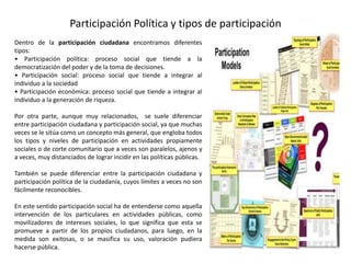 Participación Política y tipos de participación
Dentro de la participación ciudadana encontramos diferentes
tipos:
• Participación política: proceso social que tiende a la
democratización del poder y de la toma de decisiones.
• Participación social: proceso social que tiende a integrar al
individuo a la sociedad
• Participación económica: proceso social que tiende a integrar al
individuo a la generación de riqueza.
Por otra parte, aunque muy relacionados, se suele diferenciar
entre participación ciudadana y participación social, ya que muchas
veces se le sitúa como un concepto más general, que engloba todos
los tipos y niveles de participación en actividades propiamente
sociales o de corte comunitario que a veces son paralelos, ajenos y
a veces, muy distanciados de lograr incidir en las políticas públicas.
También se puede diferenciar entre la participación ciudadana y
participación política de la ciudadanía, cuyos límites a veces no son
fácilmente reconocibles.
En este sentido participación social ha de entenderse como aquella
intervención de los particulares en actividades públicas, como
movilizadores de intereses sociales, lo que significa que esta se
promueve a partir de los propios ciudadanos, para luego, en la
medida son exitosas, o se masifica su uso, valoración pudiera
hacerse pública.
 