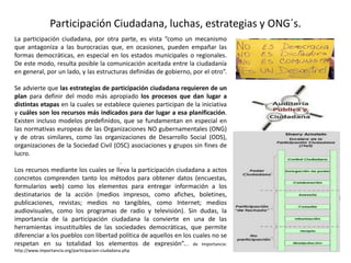 Participación Ciudadana, luchas, estrategias y ONG´s.
La participación ciudadana, por otra parte, es vista “como un mecanismo
que antagoniza a las burocracias que, en ocasiones, pueden empañar las
formas democráticas, en especial en los estados municipales o regionales.
De este modo, resulta posible la comunicación aceitada entre la ciudadanía
en general, por un lado, y las estructuras definidas de gobierno, por el otro”.
Se advierte que las estrategias de participación ciudadana requieren de un
plan para definir del modo más apropiado los procesos que dan lugar a
distintas etapas en la cuales se establece quienes participan de la iniciativa
y cuáles son los recursos más indicados para dar lugar a esa planificación.
Existen incluso modelos predefinidos, que se fundamentan en especial en
las normativas europeas de las Organizaciones NO gubernamentales (ONG)
y de otras similares, como las organizaciones de Desarrollo Social (ODS),
organizaciones de la Sociedad Civil (OSC) asociaciones y grupos sin fines de
lucro.
.
Los recursos mediante los cuales se lleva la participación ciudadana a actos
concretos comprenden tanto los métodos para obtener datos (encuestas,
formularios web) como los elementos para entregar información a los
destinatarios de la acción (medios impresos, como afiches, boletines,
publicaciones, revistas; medios no tangibles, como Internet; medios
audiovisuales, como los programas de radio y televisión). Sin dudas, la
importancia de la participación ciudadana la convierte en una de las
herramientas insustituibles de las sociedades democráticas, que permite
diferenciar a los pueblos con libertad política de aquellos en los cuales no se
respetan en su totalidad los elementos de expresión”.... de Importancia:
http://www.importancia.org/participacion-ciudadana.php
 