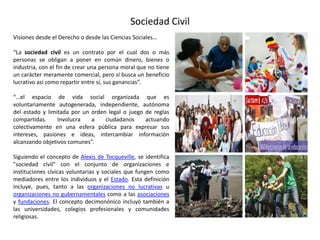 Sociedad Civil
Visiones desde el Derecho o desde las Ciencias Sociales…
“La sociedad civil es un contrato por el cual dos o más
personas se obligan a poner en común dinero, bienes o
industria, con el fin de crear una persona moral que no tiene
un carácter meramente comercial, pero sí busca un beneficio
lucrativo así como repartir entre sí, sus ganancias”.
“…el espacio de vida social organizada que es
voluntariamente autogenerada, independiente, autónoma
del estado y limitada por un orden legal o juego de reglas
compartidas. Involucra a ciudadanos actuando
colectivamente en una esfera pública para expresar sus
intereses, pasiones e ideas, intercambiar información
alcanzando objetivos comunes”.
Siguiendo el concepto de Alexis de Tocqueville, se identifica
"sociedad civil" con el conjunto de organizaciones e
instituciones cívicas voluntarias y sociales que fungen como
mediadores entre los individuos y el Estado. Esta definición
incluye, pues, tanto a las organizaciones no lucrativas u
organizaciones no gubernamentales como a las asociaciones
y fundaciones. El concepto decimonónico incluyó también a
las universidades, colegios profesionales y comunidades
religiosas.
 