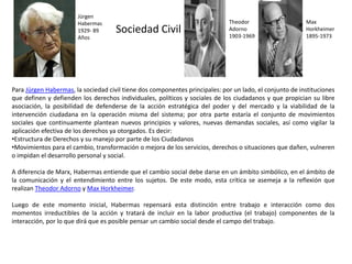 Sociedad Civil
Para Jürgen Habermas, la sociedad civil tiene dos componentes principales: por un lado, el conjunto de instituciones
que definen y defienden los derechos individuales, políticos y sociales de los ciudadanos y que propician su libre
asociación, la posibilidad de defenderse de la acción estratégica del poder y del mercado y la viabilidad de la
intervención ciudadana en la operación misma del sistema; por otra parte estaría el conjunto de movimientos
sociales que continuamente plantean nuevos principios y valores, nuevas demandas sociales, así como vigilar la
aplicación efectiva de los derechos ya otorgados. Es decir:
•Estructura de Derechos y su manejo por parte de los Ciudadanos
•Movimientos para el cambio, transformación o mejora de los servicios, derechos o situaciones que dañen, vulneren
o impidan el desarrollo personal y social.
A diferencia de Marx, Habermas entiende que el cambio social debe darse en un ámbito simbólico, en el ámbito de
la comunicación y el entendimiento entre los sujetos. De este modo, esta crítica se asemeja a la reflexión que
realizan Theodor Adorno y Max Horkheimer.
Luego de este momento inicial, Habermas repensará esta distinción entre trabajo e interacción como dos
momentos irreductibles de la acción y tratará de incluir en la labor productiva (el trabajo) componentes de la
interacción, por lo que dirá que es posible pensar un cambio social desde el campo del trabajo.
Jürgen
Habermas
1929- 89
Años
Theodor
Adorno
1903-1969
Max
Horkheimer
1895-1973
 