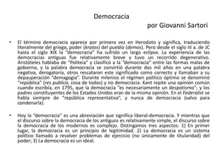 Democracia
por Giovanni Sartori
• El término democracia aparece por primera vez en Herodoto y significa, traduciendo
literalmente del griego, poder (kratos) del pueblo (demos). Pero desde el siglo III a. de JC
hasta el siglo XIX la “democracia” ha sufrido un largo eclipse. La experiencia de las
democracias antiguas fue relativamente breve y tuvo un recorrido degenerativo.
Aristóteles hablaba de “Politeia” y clasificó a la “democracia” entre las formas malas de
gobierno, y la palabra democracia se convirtió durante dos mil años en una palabra
negativa, derogatoria, otros rescataron este significado como correcto y llamaban a su
depauperación “demagogia”. Durante milenios el régimen político óptimo se denominó
“república” (res publica, cosa de todos) y no democracia. Kant repite una opinión común
cuando escribía, en 1795, que la democracia “es necesariamente un despotismo”; y los
padres constituyentes de los Estados Unidos eran de la misma opinión. En el Federalist se
habla siempre de “república representativa”, y nunca de democracia (salvo para
condenarla).
• Hoy la “democracia” es una abreviación que significa liberal-democracia. Y mientras que
el discurso sobre la democracia de los antiguos es relativamente simple, el discurso sobre
la democracia de los modernos es complejo. Distingamos tres aspectos: 1) En primer
lugar, la democracia es un principio de legitimidad. 2) La democracia es un sistema
político llamado a resolver problemas de ejercicio (no únicamente de titularidad) del
poder; 3) La democracia es un ideal.
 