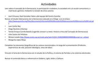 Actividades
Leer sobre el concepto de la Democracia, la participación ciudadana, la sociedad civil y la acción comunitaria, a
nivel local y general, mediante la revisión de otros autores:
• José Virtuoso, Raúl González Fabre y del equipo del Centro Gumilla:
Revisar el Estudio Valoraciones de la Democracia (ubicado en el blog) o en el enlace:
http://www.gumilla.org/files/documents/Informe%20I%20Estudio%20Valoraciones%20Democrac%20Final.pd
f.
• Juan Carlos Rey
• Diego Bautista Urbaneja
• Tomás Enrique Carrillo Batalla (sugerido conocer su texto: Historia crítica del Concepto de Democracia)
• Libia Suárez de Peñaloza
• Mireya Lozada http://www.scielo.org.ve/scielo.php?pid=S1012-25082008000300006&script=sci_arttext
• Margarita López Maya
Completar los elementos biográficos de los autores mencionados a lo largo de la presentación (Profesión,
experiencias de vida, posición ideológica, sitios de labor)
Vincular el tema de la Democracia con el estudio de la Política, el sistema de Partidos y los sistemas electorales.
Revisar el contenido básico o referencial en Giddens; Light, Keller y Calhoun.
 