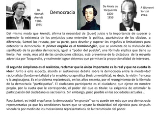 Democracia
Del mismo modo que Arendt, afirma la necesidad de (buen) juicio y la importancia de superar o
entender la existencia de los prejuicios para entender la política, apartándose de los clásicos, a
diferencia, Sartori los rescata, por su parte, para develar y superar los engaños o limitaciones para
entender la democracia. El primer engaño es el terminológico, que se alimenta de la discusión del
significado de la palabra democracia, igual a “poder del pueblo”, una fórmula elíptica que tiene su
límite. Por ende, mas allá de las condiciones clásicas, está prevenirse de la dictadura de la mayoría
advertida por Tocqueville, y realmente lograr sistemas que permitan la proporcionalidad de intereses.
El segundo simplismo es el realístico, reclamar que lo único importante es lo real y que no cuenta lo
ideal. Junto a este aspecto, aborda el sustancioso debate sobre la democracia entre la mentalidad
racionalista (fundamentalista) y la empírico-pragmática (instrumentalista), es decir, la visión francesa
y la anglosajona. Es el problema replanteado, en los años sesenta, por el resurgimiento de la fórmula
de la democracia “participativa”. El ciudadano participante es el ciudadano que ejerce en nombre
propio, por la cuota que le corresponde, el poder del que es titular. La exigencia de estimular la
participación del ciudadano es sacrosanta. Sin embargo, poco posible en las sociedades actuales …
Para Sartori, es inútil engañarse: la democracia “en grande” ya no puede ser más que una democracia
representativa ya que las condiciones hacen que se separe la titularidad del ejercicio para después
vincularla por medio de los mecanismos representativos de la transmisión del poder.
De Alexis de
Tocqueville
1805-
1859
A Giovanni
Sartori
1924-
De
Hannah
Arendt
1906-
1975
 