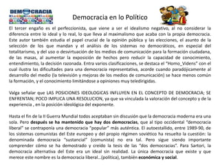 Democracia en lo Político
El tercer engaño es el perfeccionista, que viene a ser el idealismo negativo, al no considerar la
diferencia entre lo ideal y lo real, lo que lleva al maximalismo que acaba con la propia democracia.
Este autor también estudia el papel crucial de la opinión pública y las elecciones, el asunto de la
selección de los que mandan y el análisis de los sistemas no democráticos, en especial del
totalitarismo, y del uso o desvirtuación de los medios de comunicación para la formación ciudadana,
de las masas, al aumentar la exposición de hechos pero reducir la capacidad de conocimiento,
entendimiento, la decisión razonada. Entra varios clasificaciones, se destaca el “Homo_Videns” con el
cual ilustra las dificultades para una democracia representativa, acorde cuando paradójicamente al
desarrollo del medio (la televisión y mejoras de los medios de comunicación) se hace menos común
la formación, y el conocimiento limitándose a opiniones muy teledirigidas.
Valga señalar que LAS POSICIONES IDEOLOGICAS INFLUYEN EN EL CONCEPTO DE DEMOCRACIA; SE
ENFRENTAN; POCO IMPLICA UNA RESOLUCION, ya que va vinculada la valoración del concepto y de la
experiencia , en la posición ideológica del exponente.
Hasta el fin de la II Guerra Mundial todos aceptaban sin discusión que la democracia moderna era una
sola. Pero después se ha mantenido que hay dos democracias, que al tipo occidental “democracia
liberal” se contraponía una democracia “popular” más auténtica. El autoestallido, entre 1989-90, de
los sistemas comunistas del Este europeo y del propio régimen soviético ha resuelto la cuestión: la
denominada democracia “sustancial” (comunista) no era tal. Pero sigue siendo importante
comprender cómo se ha demostrado y creído la tesis de las “dos democracias”. Para Sartori, la
democracia alternativa del Este era un ideal sin realidad. La única democracia que existe y que
merece este nombre es la democracia liberal…(política), también económica y social.
 