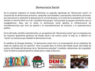 Democracia Social
De la acepción originaria se recaba fácilmente un segundo significado de “democracia social”: el
conjunto de las democracias primarias –pequeñas comunidades y asociaciones voluntarias concretas-
que estructuran y alimentan la democracia en el nivel de base, en el nivel de la sociedad civil. En este
sentido un término fértil es el de “sociedad multi-grupo”, estructurada en grupos voluntarios que se
autogobiernan. Aquí, por lo tanto, la democracia social significa la infraestructura de
microdemocracias que sirve de soporte a la macrodemocracia de conjunto, a la superestructura
política.
Se ha afirmado, también recientemente, un uso genérico de “democracia social” que se empareja con
las nociones igualmente genéricas de Estado social y de Justicia social. Si todo es, o debería ser
“social”, es necesario que también la democracia lo sea.
En palabras de Georges Burdeau, “la democracia social mira a la emancipación de los individuos de
todas las cadenas que los oprimen”. Pero se puede decir lo mismo del Estado social, del Estado de
justicia, del Estado del bienestar, de la “democracia socialista” y también, obviamente, de la igualdad.
Y por lo tanto la acepción genérica añade poco o nada al discurso.
 