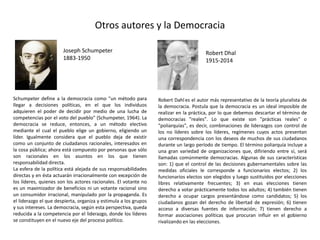 Otros autores y la Democracia
Schumpeter define a la democracia como "un método para
llegar a decisiones políticas, en el que los individuos
adquieren el poder de decidir por medio de una lucha de
competencias por el voto del pueblo" (Schumpeter, 1964). La
democracia se reduce, entonces, a un método electivo
mediante el cual el pueblo elige un gobierno, eligiendo un
líder. Igualmente considera que el pueblo deja de existir
como un conjunto de ciudadanos racionales, interesados en
la cosa pública; ahora está compuesto por personas que sólo
son racionales en los asuntos en los que tienen
responsabilidad directa.
La esfera de la política está alejada de sus responsabilidades
directas y en ésta actuarán irracionalmente con excepción de
los líderes, quienes son los actores racionales. El votante no
es un maximizador de beneficios ni un votante racional sino
un consumidor irracional, manipulado por la propaganda. Es
el liderazgo el que despierta, organiza y estimula a los grupos
y sus intereses. La democracia, según esta perspectiva, queda
reducida a la competencia por el liderazgo, donde los líderes
se constituyen en el nuevo eje del proceso político.
Robert Dahl es el autor más representativo de la teoría pluralista de
la democracia. Postula que la democracia es un ideal imposible de
realizar en la práctica, por lo que debemos descartar el término de
democracias "reales". Lo que existe son "prácticas reales" o
"poliarquías", es decir, combinaciones de liderazgos con control de
los no líderes sobre los líderes, regímenes cuyos actos presentan
una correspondencia con los deseos de muchos de sus ciudadanos
durante un largo período de tiempo. El término poliarquía incluye a
una gran variedad de organizaciones que, difiriendo entre sí, será
llamadas comúnmente democracias. Algunas de sus características
son: 1) que el control de las decisiones gubernamentales sobre las
medidas oficiales le corresponde a funcionarios electos; 2) los
funcionarios electos son elegidos y luego sustituidos por elecciones
libres relativamente frecuentes; 3) en esas elecciones tienen
derecho a votar prácticamente todos los adultos; 4) también tienen
derecho a ocupar cargos presentándose como candidatos; 5) los
ciudadanos gozan del derecho de libertad de expresión; 6) tienen
acceso a diversas fuentes de información; 7) tienen derecho a
formar asociaciones políticas que procuran influir en el gobierno
rivalizando en las elecciones.
Joseph Schumpeter
1883-1950
Robert Dhal
1915-2014
 