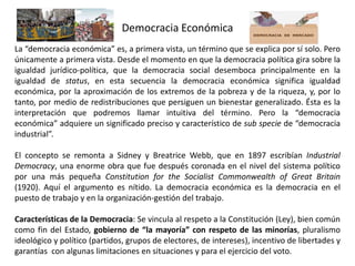 Democracia Económica
La “democracia económica” es, a primera vista, un término que se explica por sí solo. Pero
únicamente a primera vista. Desde el momento en que la democracia política gira sobre la
igualdad jurídico-política, que la democracia social desemboca principalmente en la
igualdad de status, en esta secuencia la democracia económica significa igualdad
económica, por la aproximación de los extremos de la pobreza y de la riqueza, y, por lo
tanto, por medio de redistribuciones que persiguen un bienestar generalizado. Ésta es la
interpretación que podremos llamar intuitiva del término. Pero la “democracia
económica” adquiere un significado preciso y característico de sub specie de “democracia
industrial”.
El concepto se remonta a Sidney y Breatrice Webb, que en 1897 escribían Industrial
Democracy, una enorme obra que fue después coronada en el nivel del sistema político
por una más pequeña Constitution for the Socialist Commonwealth of Great Britain
(1920). Aquí el argumento es nítido. La democracia económica es la democracia en el
puesto de trabajo y en la organización-gestión del trabajo.
Características de la Democracia: Se vincula al respeto a la Constitución (Ley), bien común
como fin del Estado, gobierno de “la mayoría” con respeto de las minorías, pluralismo
ideológico y político (partidos, grupos de electores, de intereses), incentivo de libertades y
garantías con algunas limitaciones en situaciones y para el ejercicio del voto.
 