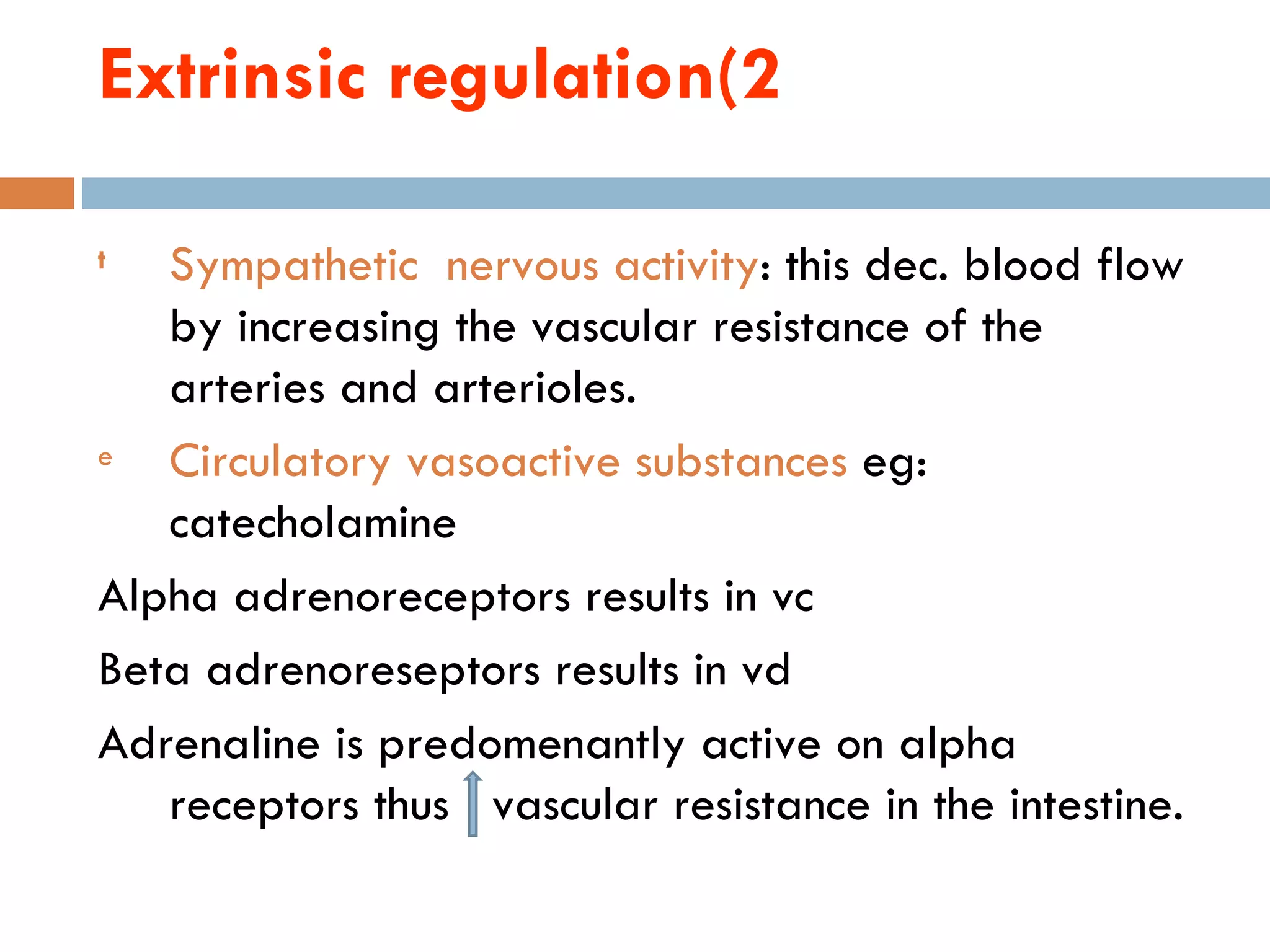 Extrinsic regulation(2

t  Sympathetic nervous activity: this dec. blood flow
   by increasing the vascular resistance of the
   arteries and arterioles.
e  Circulatory vasoactive substances eg:
   catecholamine
Alpha adrenoreceptors results in vc
Beta adrenoreseptors results in vd
Adrenaline is predomenantly active on alpha
   receptors thus vascular resistance in the intestine.
 