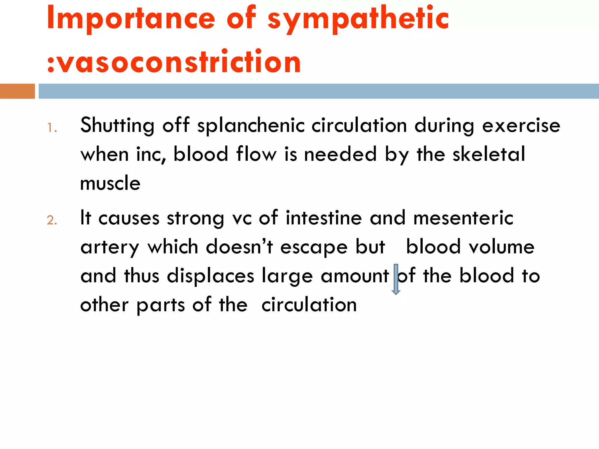 Importance of sympathetic
:vasoconstriction
1.   Shutting off splanchenic circulation during exercise
     when inc, blood flow is needed by the skeletal
     muscle
2.   It causes strong vc of intestine and mesenteric
     artery which doesn‘t escape but blood volume
     and thus displaces large amount of the blood to
     other parts of the circulation
 