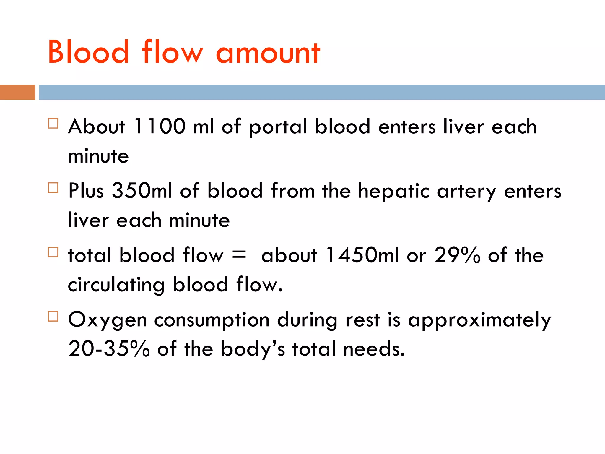 Blood flow amount
   About 1100 ml of portal blood enters liver each
    minute
   Plus 350ml of blood from the hepatic artery enters
    liver each minute
   total blood flow = about 1450ml or 29% of the
    circulating blood flow.
   Oxygen consumption during rest is approximately
    20-35% of the body‘s total needs.
 