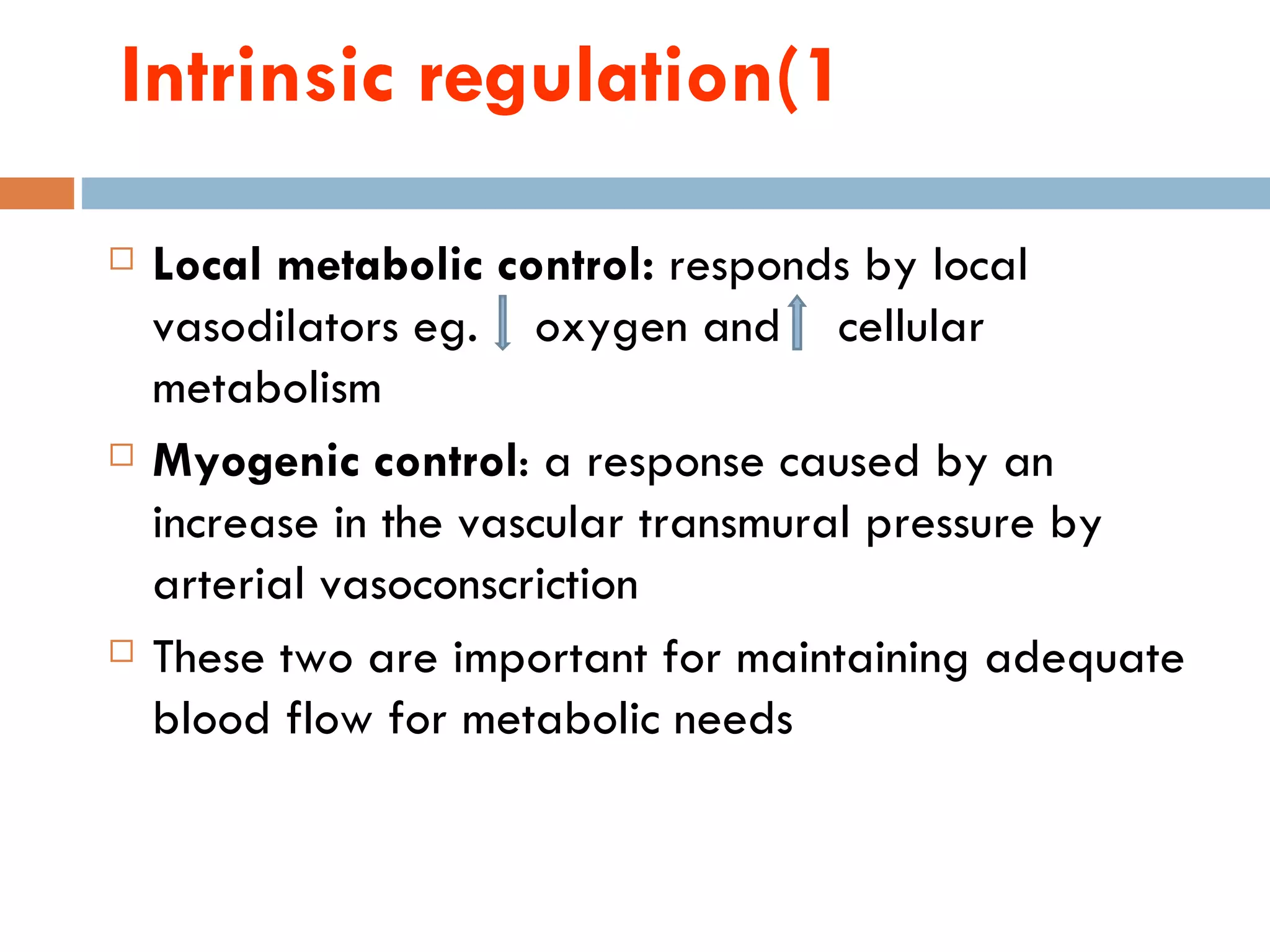 Intrinsic regulation(1
   Local metabolic control: responds by local
    vasodilators eg. oxygen and cellular
    metabolism
   Myogenic control: a response caused by an
    increase in the vascular transmural pressure by
    arterial vasoconscriction
   These two are important for maintaining adequate
    blood flow for metabolic needs
 