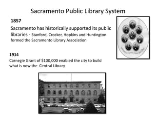Sacramento Public Library System 1857  Sacramento has historically supported its public libraries - Stanford, Crocker, Hopkins and Huntington formed the Sacramento Library Association 1914 Carnegie Grant of $100,000 enabled the city to build what is now the  Central Library  