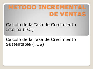 METODO INCREMENTAL
           DE VENTAS
Calculo de la Tasa de Crecimiento
Interna (TCI)

Calculo de la Tasa de Crecimiento
Sustentable (TCS)
 