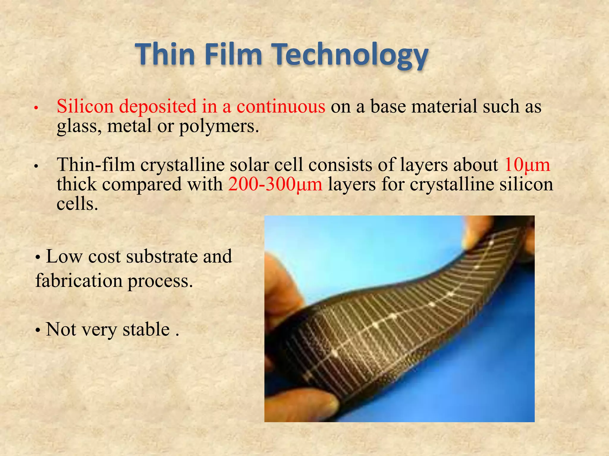 Thin Film Technology
• Silicon deposited in a continuous on a base material such as
glass, metal or polymers.
• Thin-film crystalline solar cell consists of layers about 10μm
thick compared with 200-300μm layers for crystalline silicon
cells.
• Low cost substrate and
fabrication process.
• Not very stable .
 