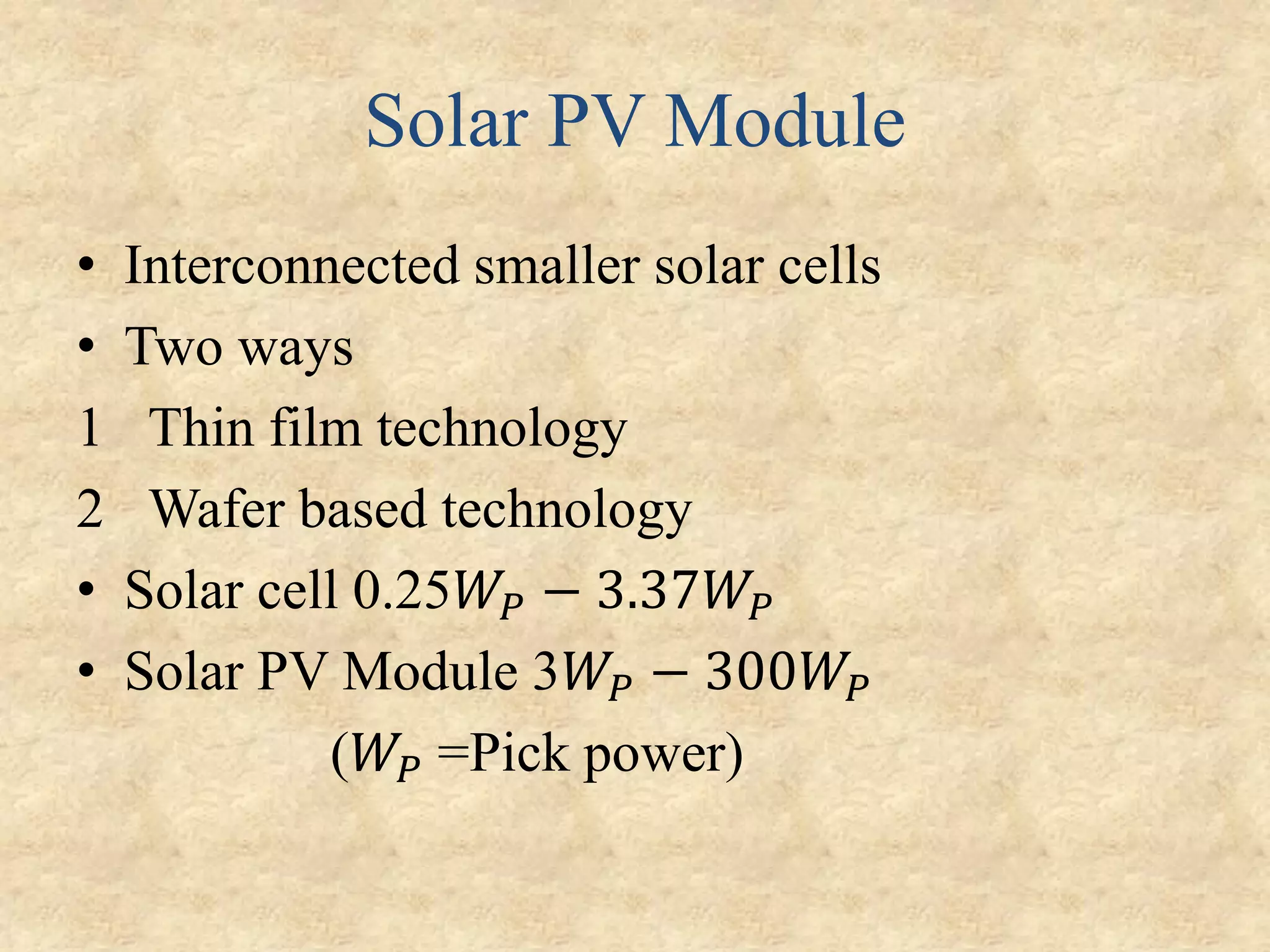 Solar PV Module
• Interconnected smaller solar cells
• Two ways
1 Thin film technology
2 Wafer based technology
• Solar cell 0.25𝑊𝑃 − 3.37𝑊𝑃
• Solar PV Module 3𝑊𝑃 − 300𝑊𝑃
(𝑊𝑃 =Pick power)
 